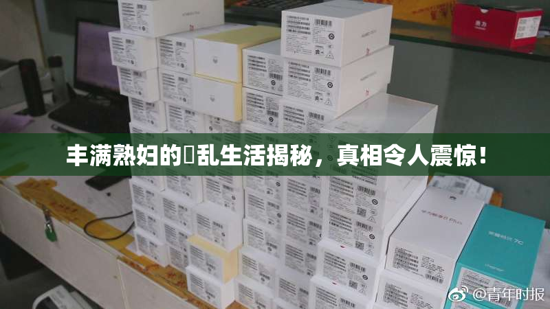 丰满熟妇的婬乱生活揭秘，真相令人震惊！