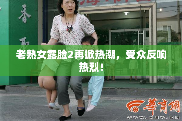 老熟女露脸2再掀热潮，受众反响热烈！