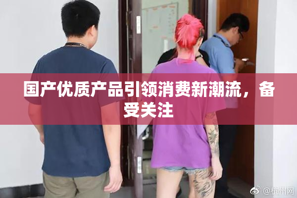 国产优质产品引领消费新潮流，备受关注