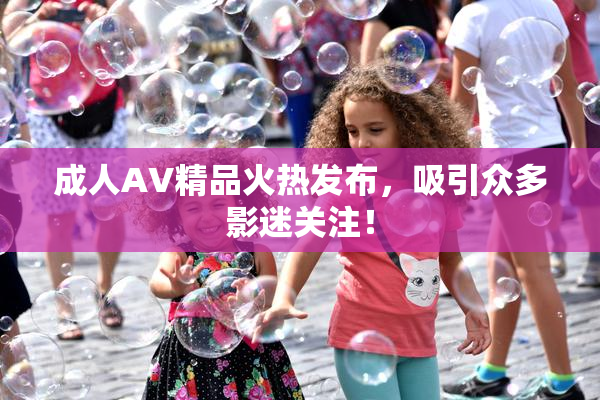 成人AV精品火热发布，吸引众多影迷关注！