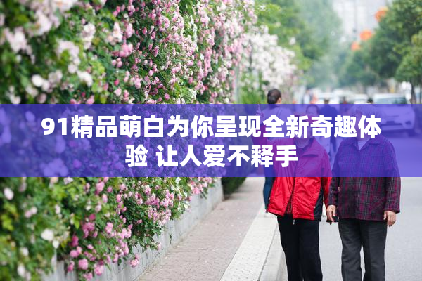 91精品萌白为你呈现全新奇趣体验 让人爱不释手