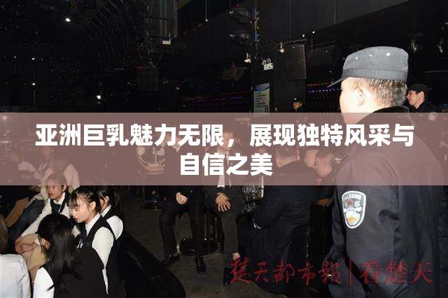 亚洲巨乳魅力无限，展现独特风采与自信之美