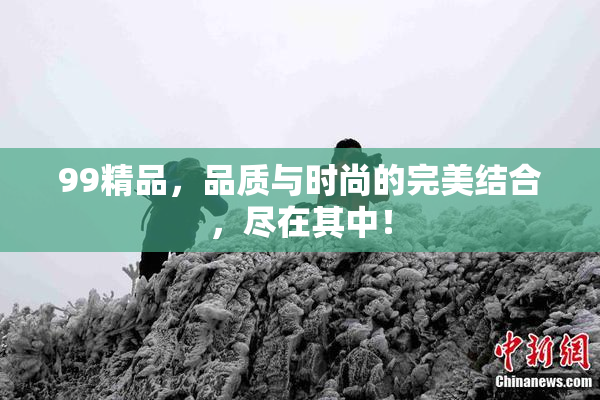 99精品，品质与时尚的完美结合，尽在其中！