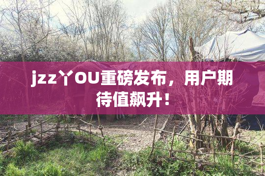 jzz丫OU重磅发布，用户期待值飙升！