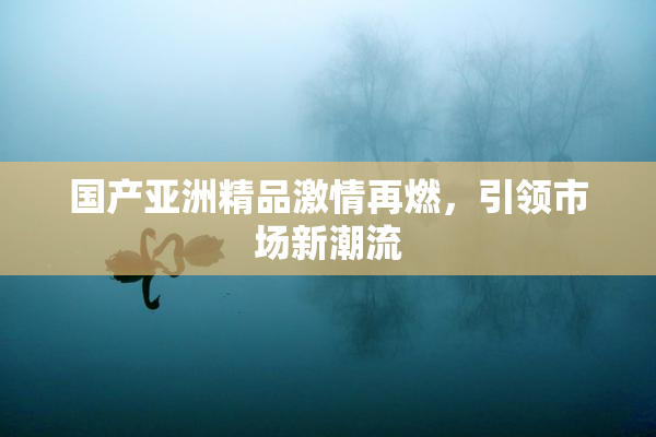 国产亚洲精品激情再燃，引领市场新潮流