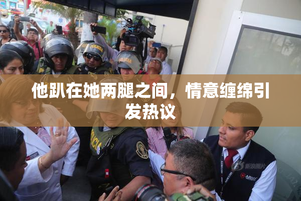 他趴在她两腿之间，情意缠绵引发热议