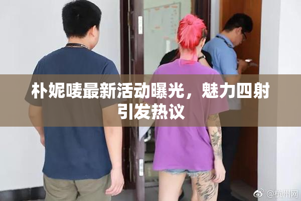 朴妮唛最新活动曝光，魅力四射引发热议