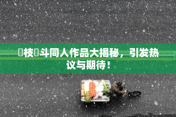 狛枝凪斗同人作品大揭秘，引发热议与期待！