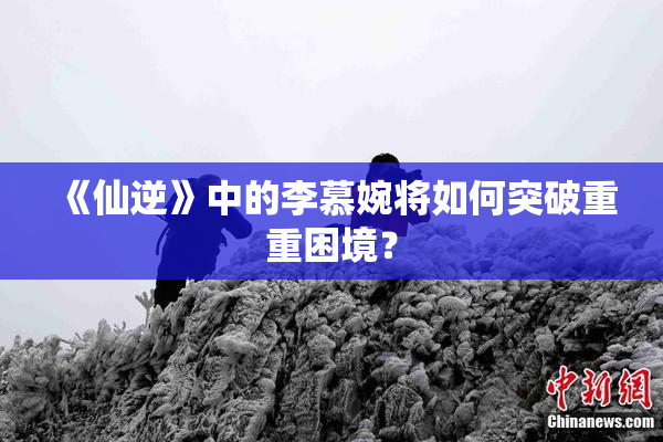 《仙逆》中的李慕婉将如何突破重重困境？