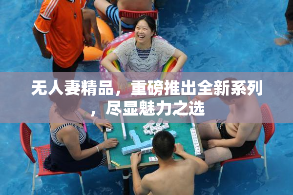无人妻精品，重磅推出全新系列，尽显魅力之选