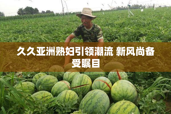久久亚洲熟妇引领潮流 新风尚备受瞩目