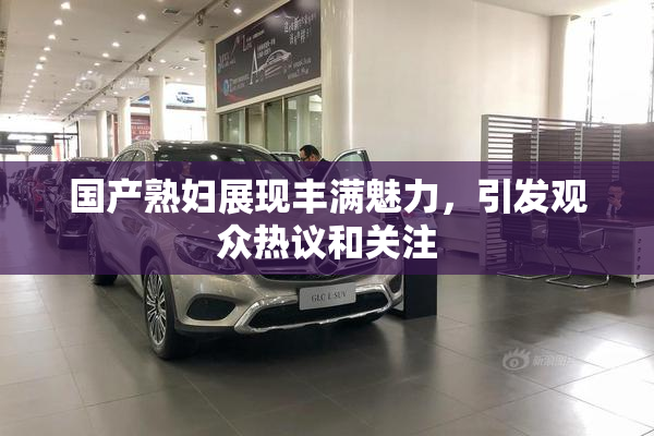 国产熟妇展现丰满魅力，引发观众热议和关注