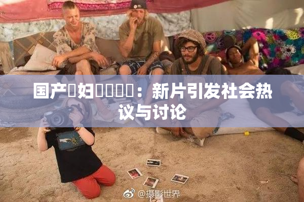 国产婬妇❌‌❌‌：新片引发社会热议与讨论