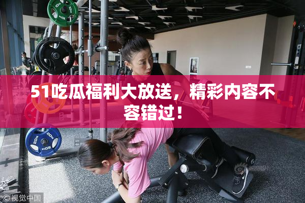 51吃瓜福利大放送，精彩内容不容错过！