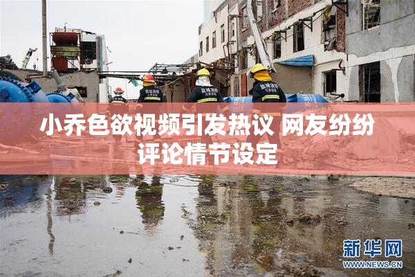 小乔色欲视频引发热议 网友纷纷评论情节设定