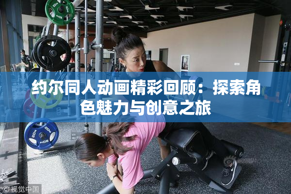约尔同人动画精彩回顾：探索角色魅力与创意之旅