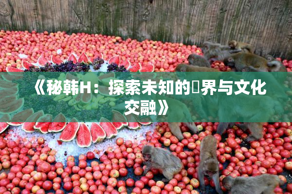 《秘韩H：探索未知的邊界与文化交融》
