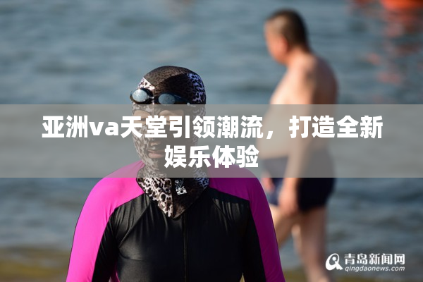 亚洲va天堂引领潮流，打造全新娱乐体验