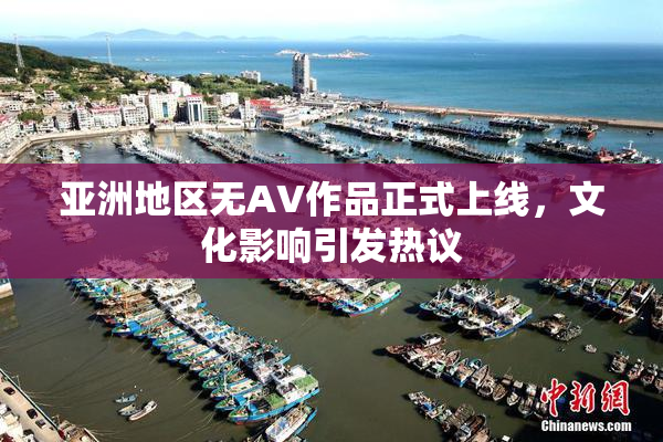 亚洲地区无AV作品正式上线，文化影响引发热议