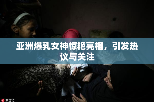 亚洲爆乳女神惊艳亮相，引发热议与关注