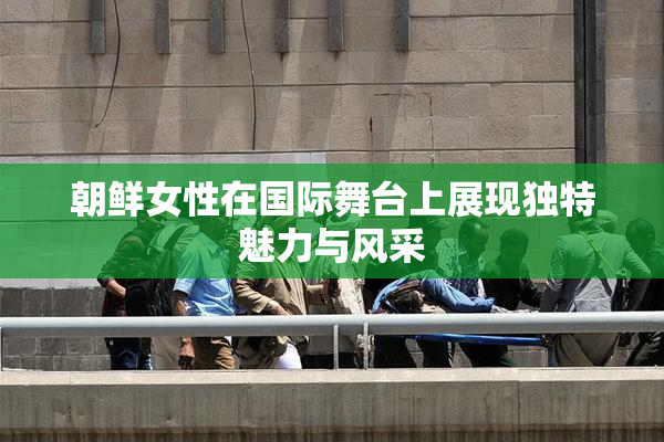 朝鲜女性在国际舞台上展现独特魅力与风采