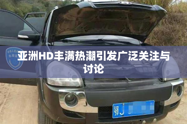 亚洲HD丰满热潮引发广泛关注与讨论