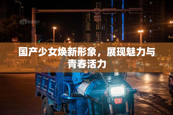 国产少女焕新形象，展现魅力与青春活力