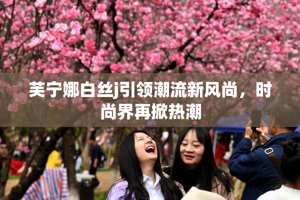 芙宁娜白丝j引领潮流新风尚，时尚界再掀热潮