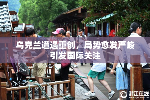乌克兰遭遇重创，局势愈发严峻引发国际关注