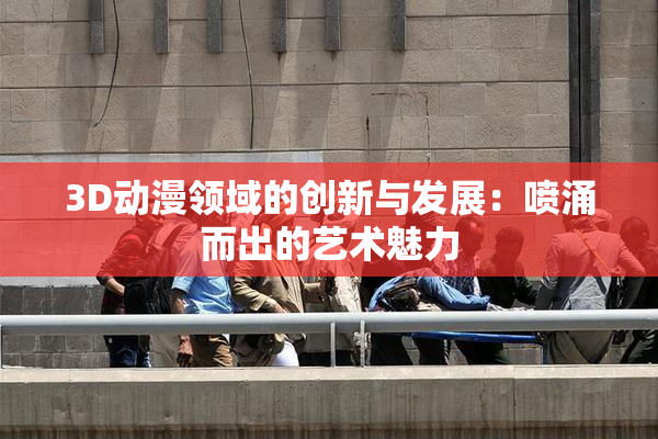 3D动漫领域的创新与发展：喷涌而出的艺术魅力