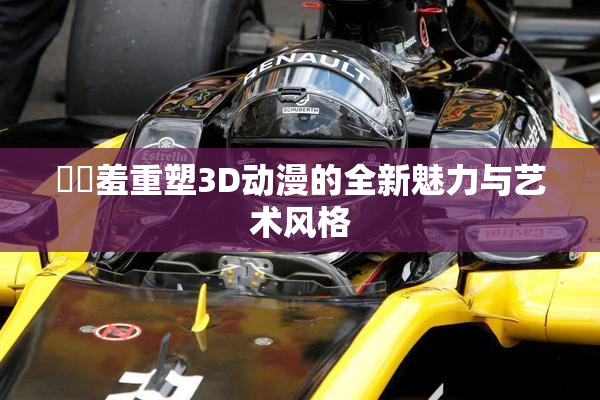 ❌‌羞重塑3D动漫的全新魅力与艺术风格