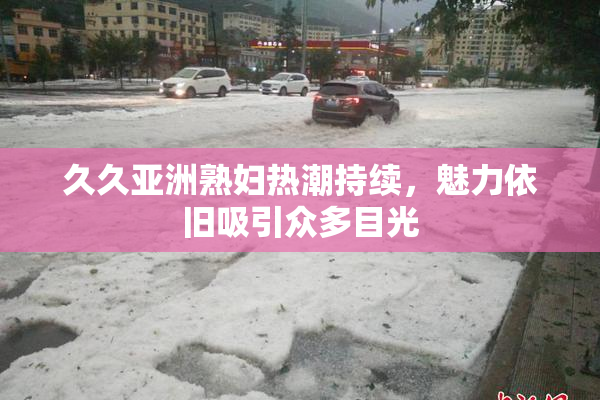 久久亚洲熟妇热潮持续，魅力依旧吸引众多目光