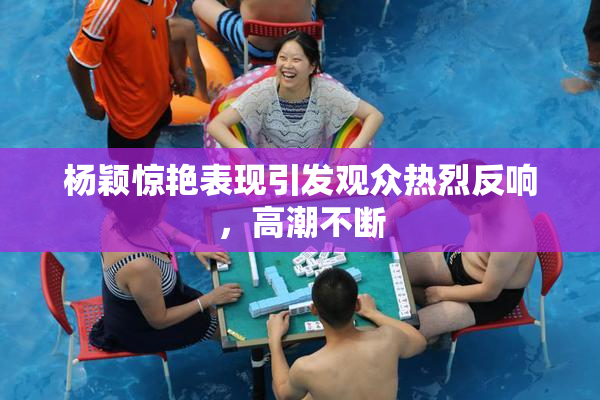 杨颖惊艳表现引发观众热烈反响，高潮不断