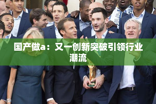 国产做a：又一创新突破引领行业潮流