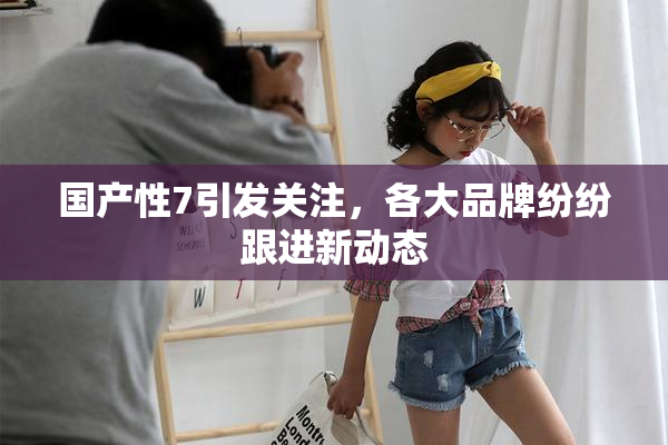 国产性7引发关注，各大品牌纷纷跟进新动态