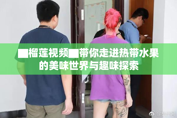 ▇榴莲视频▇带你走进热带水果的美味世界与趣味探索