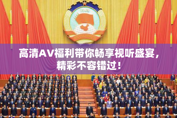 高清AV福利带你畅享视听盛宴，精彩不容错过！