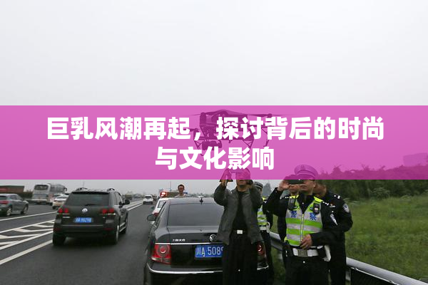 巨乳风潮再起，探讨背后的时尚与文化影响