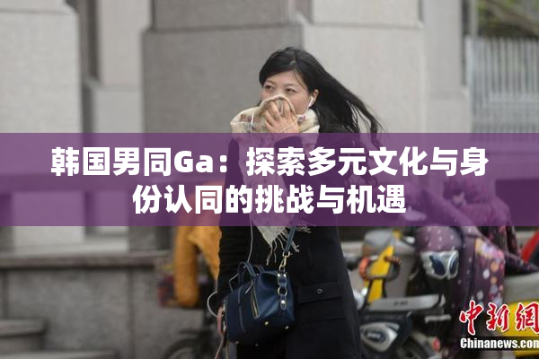 韩国男同Ga：探索多元文化与身份认同的挑战与机遇