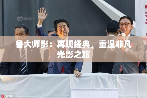 鲁大师影：再现经典，重温非凡光影之旅