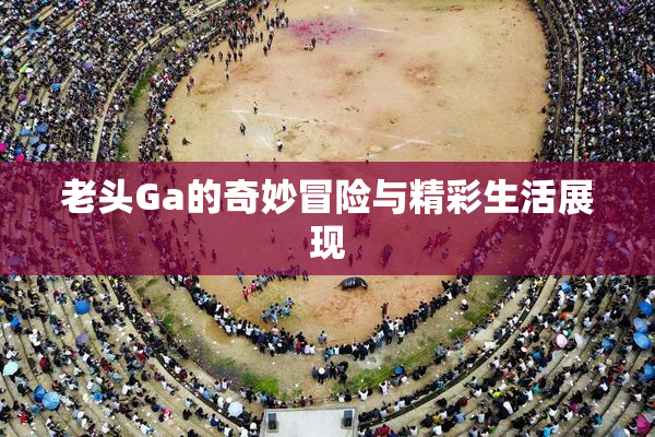 老头Ga的奇妙冒险与精彩生活展现