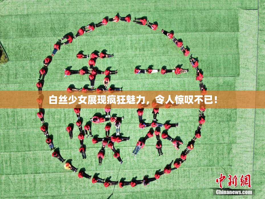 白丝少女展现疯狂魅力，令人惊叹不已！