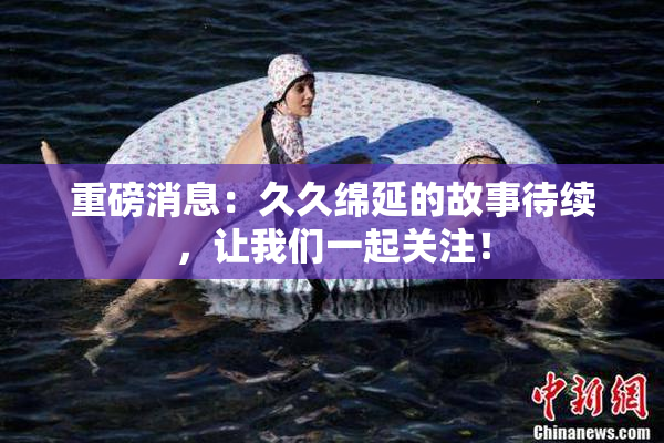 重磅消息：久久绵延的故事待续，让我们一起关注！