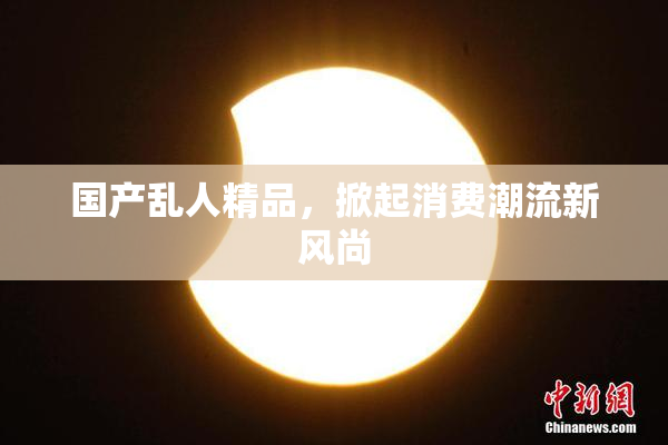 国产乱人精品，掀起消费潮流新风尚