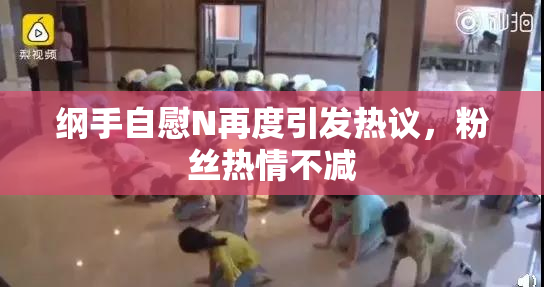 纲手自慰N再度引发热议，粉丝热情不减