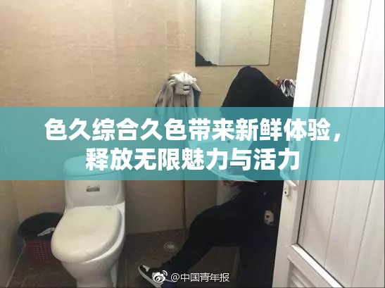 色久综合久色带来新鲜体验，释放无限魅力与活力