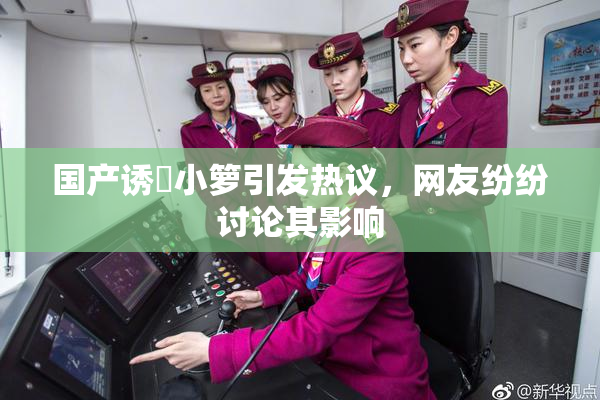 国产诱奷小箩引发热议，网友纷纷讨论其影响