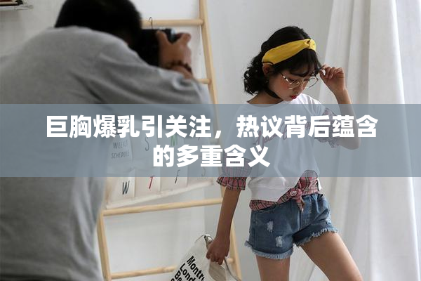 巨胸爆乳引关注，热议背后蕴含的多重含义