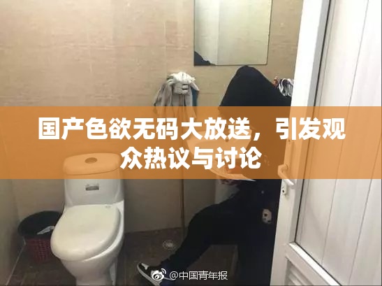 国产色欲无码大放送，引发观众热议与讨论