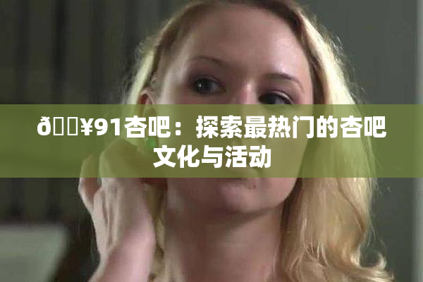 🔥91杏吧：探索最热门的杏吧文化与活动